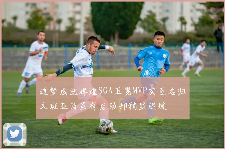 追梦成就辉煌SGA卫冕MVP实至名归文班亚马虽有后劲却稍显迟缓