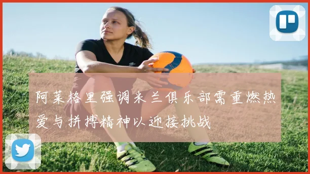 阿莱格里强调米兰俱乐部需重燃热爱与拼搏精神以迎接挑战