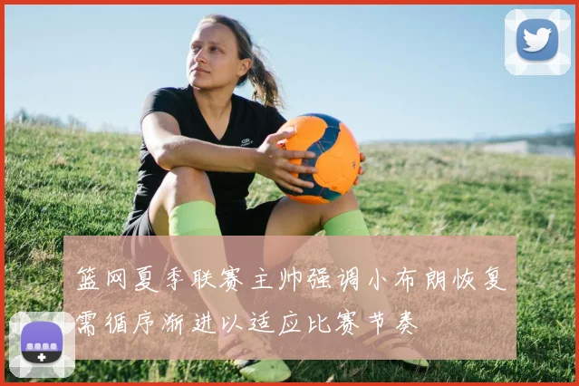 篮网夏季联赛主帅强调小布朗恢复需循序渐进以适应比赛节奏