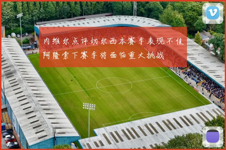 内维尔点评切尔西本赛季表现不佳阿隆索下赛季将面临重大挑战