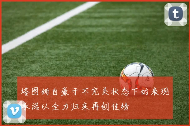 塔图姆自豪于不完美状态下的表现承诺以全力归来再创佳绩