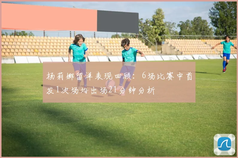 杨莉娜留洋表现回顾：6场比赛中首发1次场均出场21分钟分析