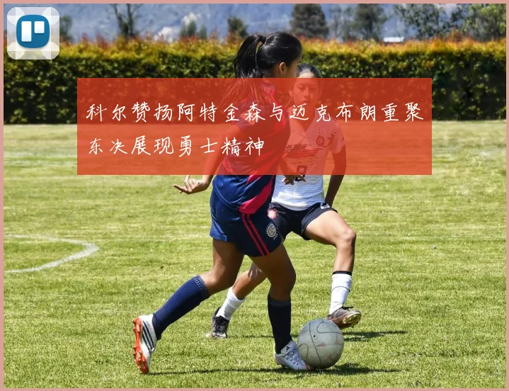 科尔赞扬阿特金森与迈克布朗重聚东决展现勇士精神