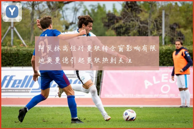 阿莫林离任对曼联转会窗影响有限迪奥曼德引起曼联热刺关注