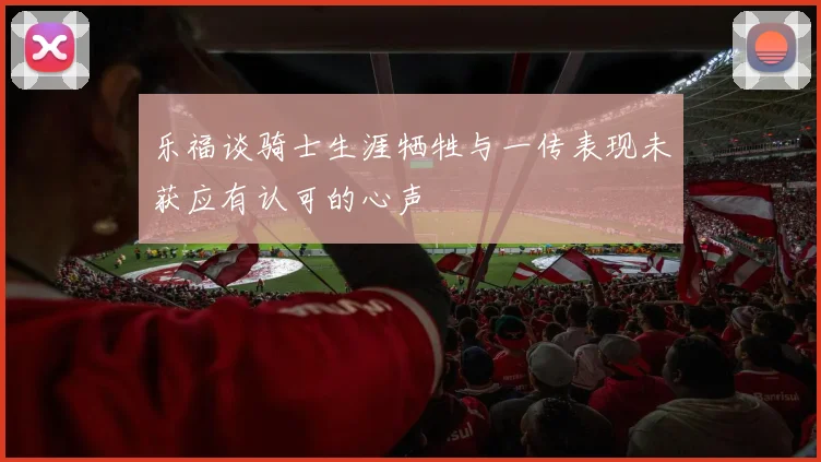 乐福谈骑士生涯牺牲与一传表现未获应有认可的心声