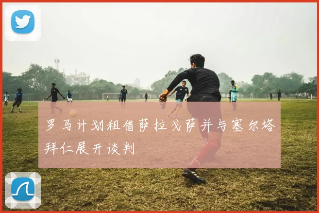 罗马计划租借萨拉戈萨并与塞尔塔拜仁展开谈判