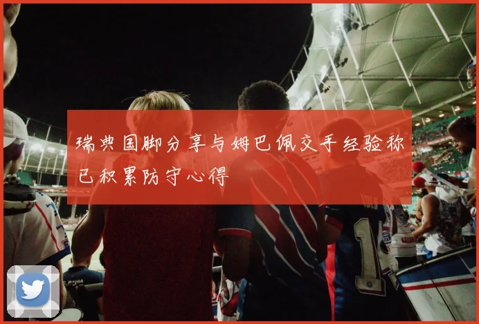 瑞典国脚分享与姆巴佩交手经验称已积累防守心得