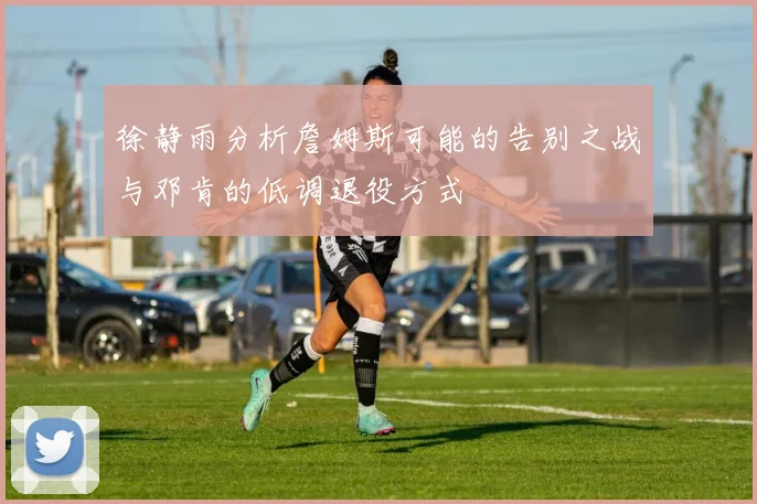 徐静雨分析詹姆斯可能的告别之战与邓肯的低调退役方式