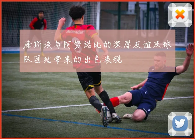 唐斯谈与阿努诺比的深厚友谊及球队团结带来的出色表现